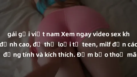 gái gọi việt nam Xem ngay video sex không che miễn phí đỉnh cao, đủ thể loại từ teen, milf đến các cảnh quan hệ đồng tính và kích thích. Đảm bảo thoả mãn mọi khả năng kích thích của bạn!