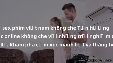 sex phim việt nam không che Tận hưởng cuộc sống tình dục online không che với những trải nghiệm độc đáo và mới lạ. Khám phá cảm xúc mãnh liệt và thăng hoa cùng đối tác tại các trang web chuyên nghiệp.