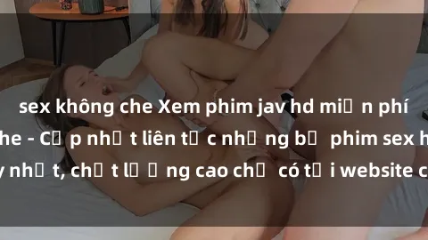 sex không che Xem phim jav hd miễn phí đỉnh cao không che - Cập nhật liên tục những bộ phim sex hay nhất, chất lượng cao chỉ có tại website chuyên nghiệp hàng đầu.