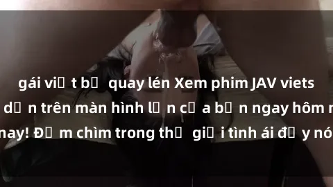 gái việt bị quay lén Xem phim JAV vietsub mới nhất và hấp dẫn trên màn hình lớn của bạn ngay hôm nay! Đắm chìm trong thế giới tình ái đầy nóng bỏng và kích thích.