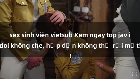 sex sinh viên vietsub Xem ngay top jav idol không che, hấp dẫn không thể rời mắt!