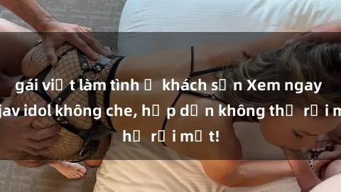 gái việt làm tình ở khách sạn Xem ngay top jav idol không che, hấp dẫn không thể rời mắt!