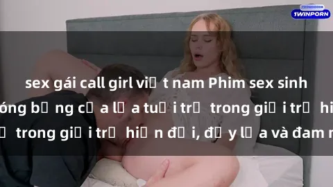 sex gái call girl việt nam Phim sex sinh viên: Câu chuyện nóng bỏng của lứa tuổi trẻ trong giới trẻ hiện đại, đầy lửa và đam mê
