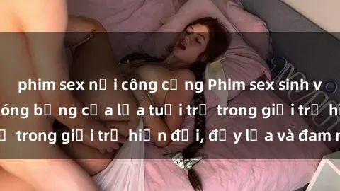 phim sex nơi công cộng Phim sex sinh viên: Câu chuyện nóng bỏng của lứa tuổi trẻ trong giới trẻ hiện đại, đầy lửa và đam mê