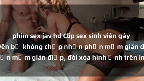 phim sex jav hd Clip sex sinh viên gây sốt mạng xã hội: Tuyên bố không chấp nhận phần mềm gián điệp, đòi xóa hình ảnh trên internet