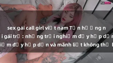 sex gái call girl việt nam Tận hưởng niềm vui của sex với gái trẻ: những trải nghiệm đầy hấp dẫn và mãnh liệt không thể bỏ lỡ