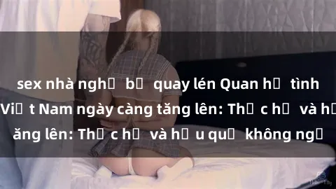 sex nhà nghỉ bị quay lén Quan hệ tình dục của nữ sinh Việt Nam ngày càng tăng lên: Thực hư và hậu quả không ngờ