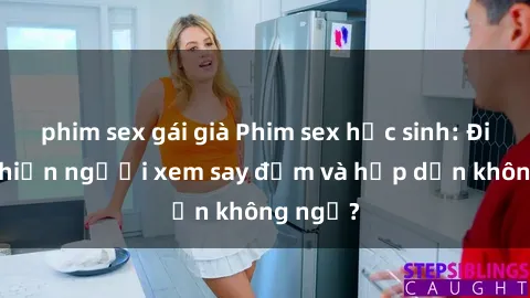phim sex gái già Phim sex học sinh: Điều gì khiến người xem say đắm và hấp dẫn không ngờ?