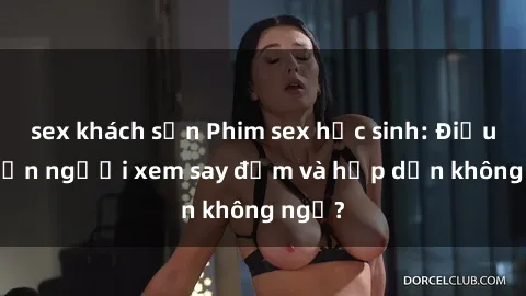 sex khách sạn Phim sex học sinh: Điều gì khiến người xem say đắm và hấp dẫn không ngờ?