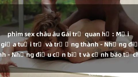 phim sex châu âu Gái trẻ quan hệ: Mối quan hệ khác biệt giữa tuổi trẻ và trưởng thành - Những điều cần biết và cảnh báo từ chuyên gia