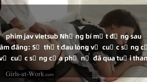 phim jav vietsub Những bí mật đằng sau vẻ ngoài gái già dâm đãng: Sự thật đau lòng về cuộc sống của phụ nữ đã qua tuổi thanh xuân