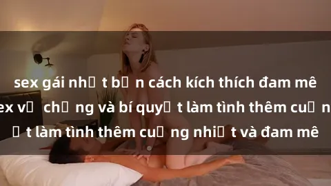 sex gái nhật bản cách kích thích đam mê trong hôn nhân: Sex vợ chồng và bí quyết làm tình thêm cuồng nhiệt và đam mê