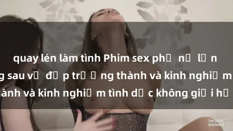 quay lén làm tình Phim sex phụ nữ lớn tuổi: Sức hút đằng sau vẻ đẹp trưởng thành và kinh nghiệm tình dục không giới hạn