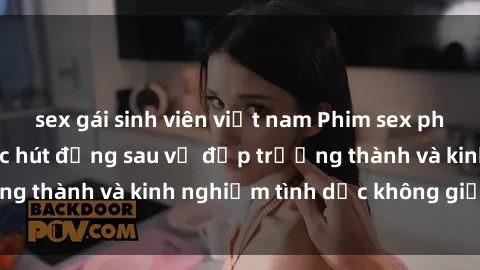 sex gái sinh viên việt nam Phim sex phụ nữ lớn tuổi: Sức hút đằng sau vẻ đẹp trưởng thành và kinh nghiệm tình dục không giới hạn
