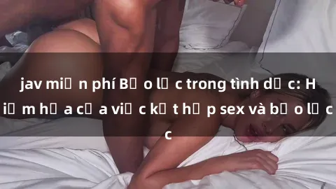 jav miễn phí Bạo lực trong tình dục: Hiểm họa của việc kết hợp sex và bạo lực