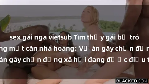 sex gái nga vietsub Tìm thấy gái bị trói và bị hiếp dâm trong một căn nhà hoang: Vụ án gây chấn động xã hội đang được điều tra vào.