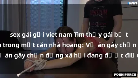 sex gái gọi viet nam Tìm thấy gái bị trói và bị hiếp dâm trong một căn nhà hoang: Vụ án gây chấn động xã hội đang được điều tra vào.