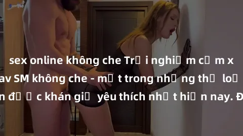 sex online không che Trải nghiệm cảm xúc thăng hoa với jav SM không che - một trong những thể loại phim người lớn được khán giả yêu thích nhất hiện nay. Đảm bảo đem lại sự hấp dẫn, kích thích tối đa c