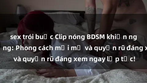 sex trói buộc Clip nóng BDSM khiến người xem phát cuồng: Phong cách mới mẻ và quyến rũ đáng xem ngay lập tức!