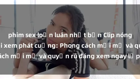 phim sex loạn luân nhật bản Clip nóng BDSM khiến người xem phát cuồng: Phong cách mới mẻ và quyến rũ đáng xem ngay lập tức!