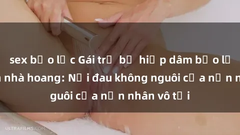 sex bạo lực Gái trẻ bị hiếp dâm bạo lực trong căn nhà hoang: Nỗi đau không nguôi của nạn nhân vô tội