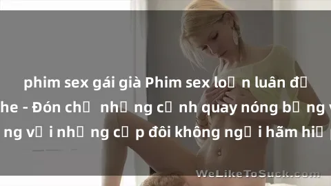 phim sex gái già Phim sex loạn luân đầy kích thích không che - Đón chờ những cảnh quay nóng bỏng với những cặp đôi không ngại hãm hiếp gia đình trong lòng