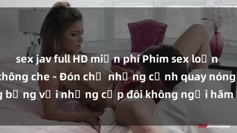 sex jav full HD miễn phí Phim sex loạn luân đầy kích thích không che - Đón chờ những cảnh quay nóng bỏng với những cặp đôi không ngại hãm hiếp gia đình trong lòng