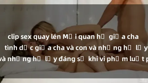 clip sex quay lén Mối quan hệ giữa cha và con: Sự thật về tình dục giữa cha và con và những hệ lụy đáng sợ khi vi phạm luật pháp.