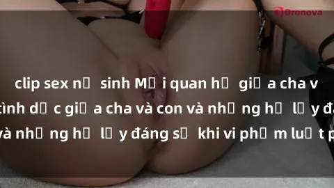 clip sex nữ sinh Mối quan hệ giữa cha và con: Sự thật về tình dục giữa cha và con và những hệ lụy đáng sợ khi vi phạm luật pháp.