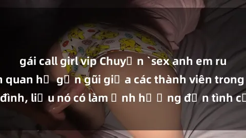 gái call girl vip Chuyện `sex anh em ruột` - Đề cập đến quan hệ gần gũi giữa các thành viên trong gia đình, liệu nó có làm ảnh hưởng đến tình cảm gia đình hay không?