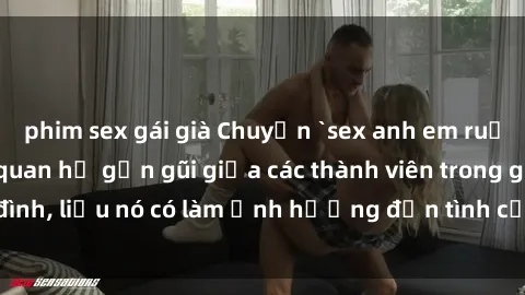 phim sex gái già Chuyện `sex anh em ruột` - Đề cập đến quan hệ gần gũi giữa các thành viên trong gia đình, liệu nó có làm ảnh hưởng đến tình cảm gia đình hay không?