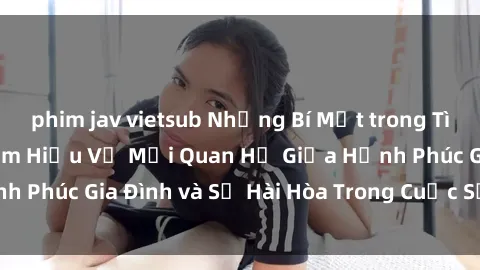phim jav vietsub Những Bí Mật trong Tình Dục Gia Đình: Tìm Hiểu Về Mối Quan Hệ Giữa Hạnh Phúc Gia Đình và Sự Hài Hòa Trong Cuộc Sống Tình Dục