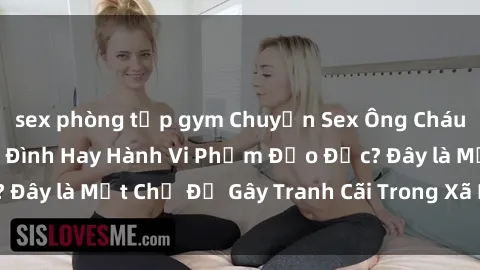 sex phòng tập gym Chuyện Sex Ông Cháu: Mối Quan Hệ Gia Đình Hay Hành Vi Phạm Đạo Đức? Đây là Một Chủ Đề Gây Tranh Cãi Trong Xã Hội Hiện Nay.