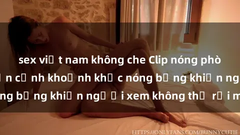 sex việt nam không che Clip nóng phòng tắm gây sốt: Cận cảnh khoảnh khắc nóng bỏng khiến người xem không thể rời mắt