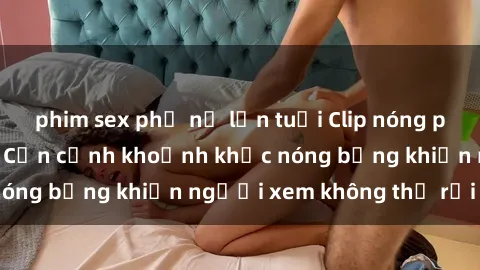 phim sex phụ nữ lớn tuổi Clip nóng phòng tắm gây sốt: Cận cảnh khoảnh khắc nóng bỏng khiến người xem không thể rời mắt