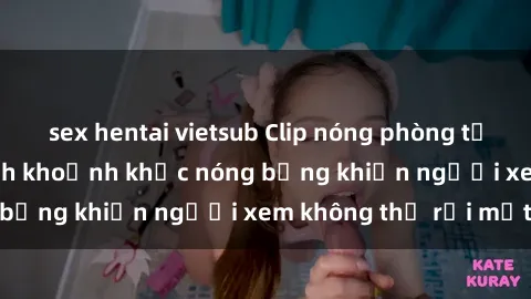 sex hentai vietsub Clip nóng phòng tắm gây sốt: Cận cảnh khoảnh khắc nóng bỏng khiến người xem không thể rời mắt