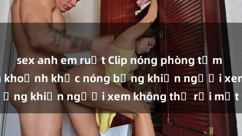 sex anh em ruột Clip nóng phòng tắm gây sốt: Cận cảnh khoảnh khắc nóng bỏng khiến người xem không thể rời mắt