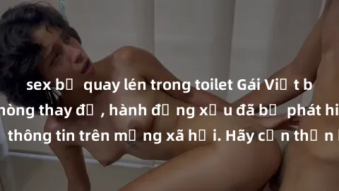 sex bị quay lén trong toilet Gái Việt bị quay lén trong phòng thay đồ, hành động xấu đã bị phát hiện và lộ thông tin trên mạng xã hội. Hãy cẩn thận khi thay đồ ở nơi công cộng!