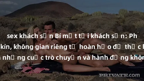sex khách sạn Bí mật tại khách sạn: Phòng quay lén khép kín, không gian riêng tư hoàn hảo để thực hiện những cuộc trò chuyện và hành động không bị người khác phát hiện.