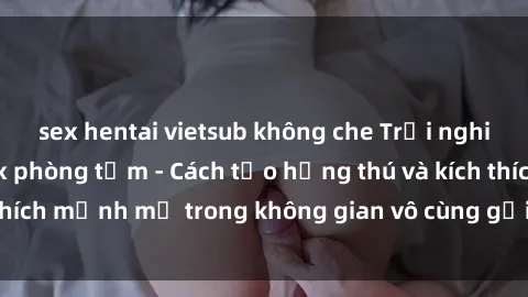 sex hentai vietsub không che Trải nghiệm mới lạ với sex phòng tắm - Cách tạo hứng thú và kích thích mạnh mẽ trong không gian vô cùng gợi cảm và lãng mạn