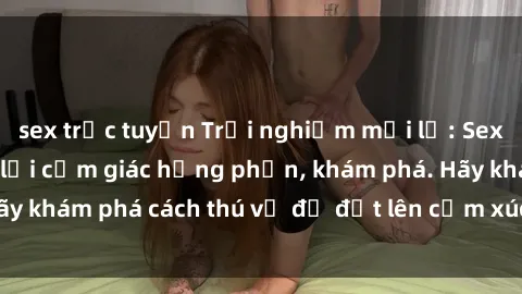 sex trực tuyến Trải nghiệm mới lạ: Sex trong xe hơi đem lại cảm giác hưng phấn, khám phá. Hãy khám phá cách thú vị để đốt lên cảm xúc trong cuộc tình!