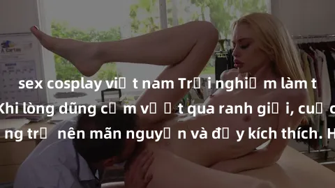 sex cosplay việt nam Trải nghiệm làm tình ngoài đường: Khi lòng dũng cảm vượt qua ranh giới, cuộc hẹn nơi công cộng trở nên mãn nguyện và đầy kích thích. Hành vi nguy hiểm, nhưng cũng tạo nên cảm giác