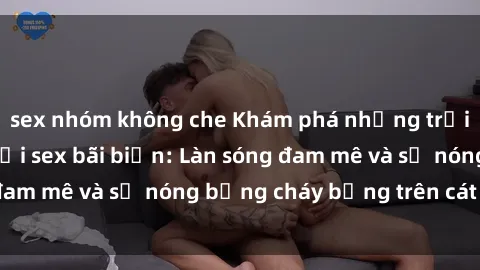 sex nhóm không che Khám phá những trải nghiệm độc đáo tại sex bãi biển: Làn sóng đam mê và sự nóng bỏng cháy bỏng trên cát trắng