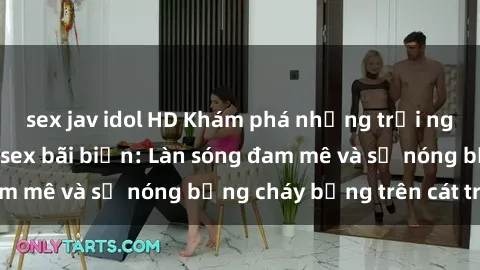 sex jav idol HD Khám phá những trải nghiệm độc đáo tại sex bãi biển: Làn sóng đam mê và sự nóng bỏng cháy bỏng trên cát trắng