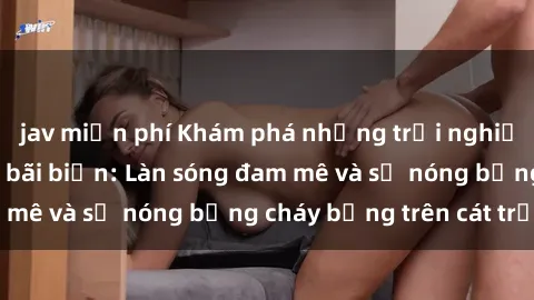 jav miễn phí Khám phá những trải nghiệm độc đáo tại sex bãi biển: Làn sóng đam mê và sự nóng bỏng cháy bỏng trên cát trắng