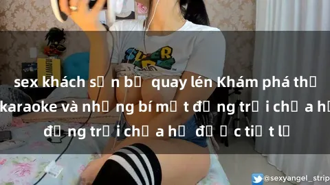 sex khách sạn bị quay lén Khám phá thế giới sex quán karaoke và những bí mật động trời chưa hề được tiết lộ