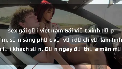 sex gái gọi viet nam Gái Việt xinh đẹp, nồng nàn tình cảm, sẵn sàng phục vụ với dịch vụ làm tình tại khách sạn. Đến ngay để thỏa mãn mọi khao khát của bạn!