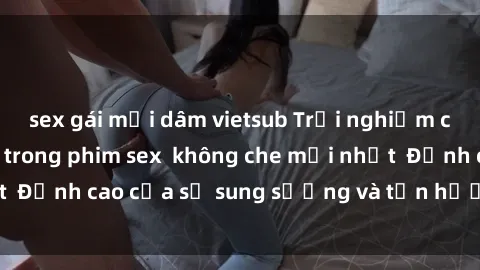 sex gái mại dâm vietsub Trải nghiệm cực kỳ nóng bỏng trong phim sex  không che mới nhất  Đỉnh cao của sự sung sướng và tận hưởng chân thật