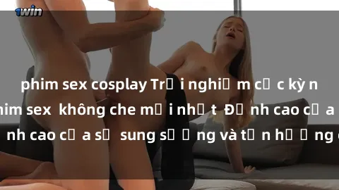 phim sex cosplay Trải nghiệm cực kỳ nóng bỏng trong phim sex  không che mới nhất  Đỉnh cao của sự sung sướng và tận hưởng chân thật