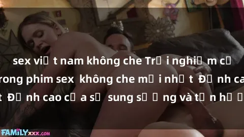 sex việt nam không che Trải nghiệm cực kỳ nóng bỏng trong phim sex  không che mới nhất  Đỉnh cao của sự sung sướng và tận hưởng chân thật